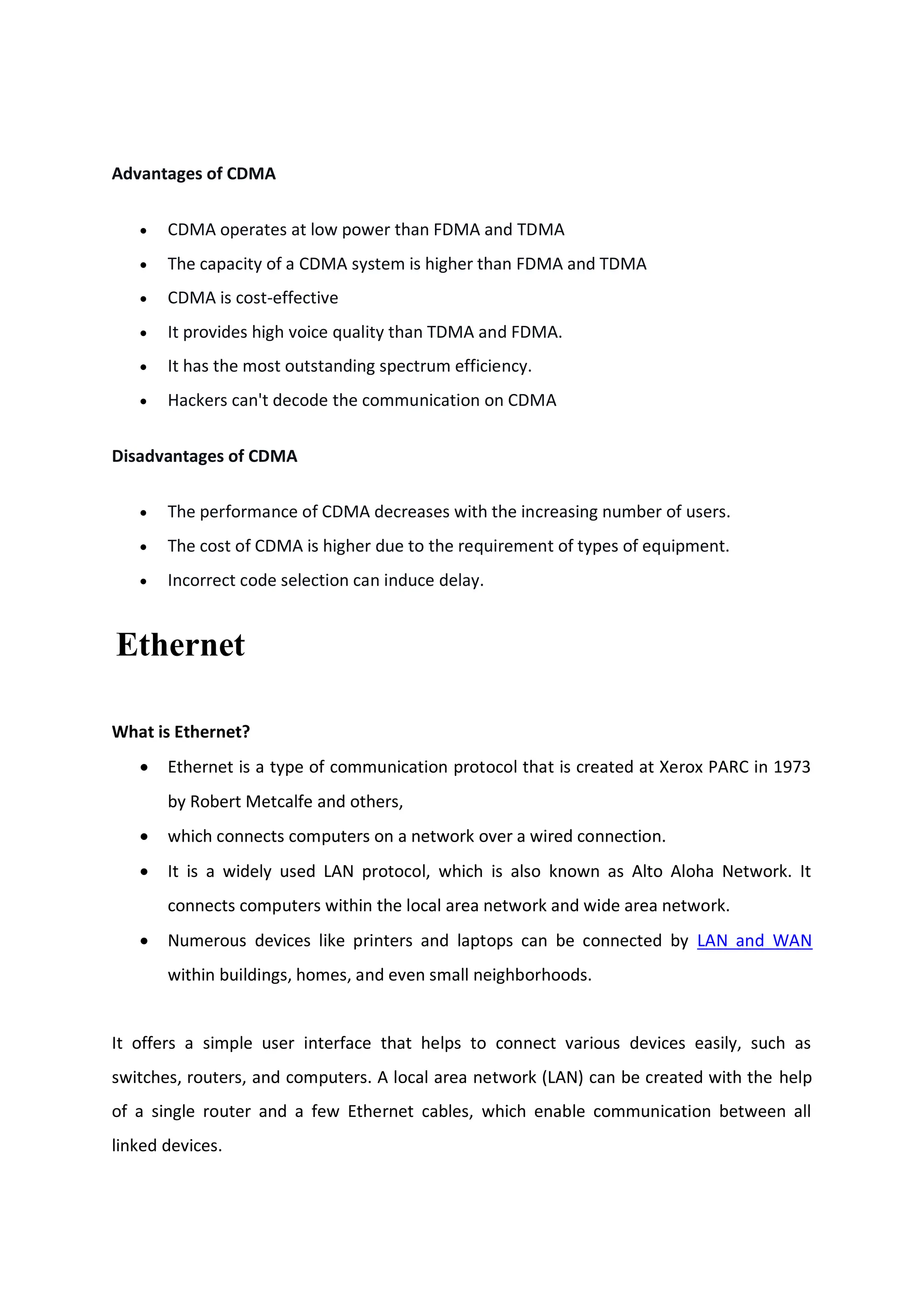 Advantages of CDMA
 CDMA operates at low power than FDMA and TDMA
 The capacity of a CDMA system is higher than FDMA and TDMA
 CDMA is cost-effective
 It provides high voice quality than TDMA and FDMA.
 It has the most outstanding spectrum efficiency.
 Hackers can't decode the communication on CDMA
Disadvantages of CDMA
 The performance of CDMA decreases with the increasing number of users.
 The cost of CDMA is higher due to the requirement of types of equipment.
 Incorrect code selection can induce delay.
Ethernet
What is Ethernet?
 Ethernet is a type of communication protocol that is created at Xerox PARC in 1973
by Robert Metcalfe and others,
 which connects computers on a network over a wired connection.
 It is a widely used LAN protocol, which is also known as Alto Aloha Network. It
connects computers within the local area network and wide area network.
 Numerous devices like printers and laptops can be connected by LAN and WAN
within buildings, homes, and even small neighborhoods.
It offers a simple user interface that helps to connect various devices easily, such as
switches, routers, and computers. A local area network (LAN) can be created with the help
of a single router and a few Ethernet cables, which enable communication between all
linked devices.
 