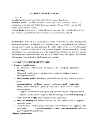 1
COMPUTER NETWORKS
UNIT I:
Introduction: Network Types, LAN, MAN, WAN, Network Topologies
Reference models- The OSI Reference Model- the TCP/IP Reference Model - A
Comparison of the OSI and TCP/IP Reference Models, OSI Vs TCP/IP, Lack of OSI
models success, Internet History.
Physical Layer –Introduction to Guided Media- Twisted-pair cable, Coaxial cable and Fiber
optic cable and unguided media: Wireless-Radio waves, microwaves, infrared.
NETWORK: Network is a set of devices (often referred to as nodes) connected by
communication links. A node can be a computer, printer, or any other device capable of
sending and/or receiving data generated by other nodes on the network.“Computer
network’’ to mean a collection of autonomous computers interconnected by a single
technology. Two computers are said to be interconnected if they are able to exchange
information.The connection need not be via a copper wire; fiber optics, microwaves,
infrared, and communication satellites can also be used.
USES OF COMPUTER NETWORKS
1. Business Applications
 to distribute information throughout the company (resource
sharing).
 sharing physical resources such as printers, and tape backup systems, is
sharing information
 client-server model. It is widely used and forms the basis of much network
usage.
 communication medium among employees.email (electronic
mail), which employees generally use for a great deal of daily
communication.
Telephone calls between employees may be carried by the computer network
instead of by the phone company. This technology is called IP telephony or
 Voice over IP (VoIP) when Internet technology is used.
 Desktop sharing lets remote workers see and interact with a graphical
computer screen
 doing business electronically, especially with customers and suppliers. This
new model is called e-commerce (electronic commerce) and it has
grown rapidly in recent years.
2.Home Applications
 