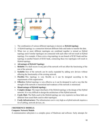 10
1. The combination of various different topologies is known as Hybrid topology.
2. A Hybrid topology is a connection between different links and nodes to transfer the data.
3. When two or more different topologies are combined together is termed as Hybrid
topology and if similar topologies are connected with each other will not result in Hybrid
topology. For example, if there exist a ring topology in one branch of ICICI bank and bus
topology in another branch of ICICI bank, connecting these two topologies will result in
Hybrid topology.
 Advantages of Hybrid Topology:
1. Reliable: If a fault occurs in any part of the network will not affect the functioning of the
rest of the network.
2. Scalable: Size of the network can be easily expanded by adding new devices without
affecting the functionality of the existing network.
3. Flexible: This topology is very flexible as it can be designed according to the
requirements of the organization.
4. Effective: Hybrid topology is very effective as it can be designed in such a way that the
strength of the network is maximized and weakness of the network is minimized.
 Disadvantages of Hybrid topology:
1. Complex design: The major drawback of the Hybrid topology is the design of the Hybrid
network. It is very difficult to design the architecture of the Hybrid network.
2. Costly Hub: The Hubs used in the Hybrid topology are very expensive as these hubs are
different from usual Hubs used in other topologies.
3. Costly infrastructure: The infrastructure cost is very high as a hybrid network requires a
lot of cabling, network devices, etc.
3 REFERENCE MODELS:
Computer Network Models
A communication subsystem is a complex piece of Hardware and software. Early attempts for
 