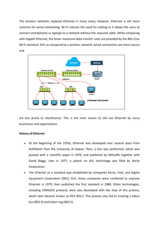 The wireless networks replaced Ethernet in many areas; however, Ethernet is still more
common for wired networking. Wi-Fi reduces the need for cabling as it allows the users to
connect smartphones or laptops to a network without the required cable. While comparing
with Gigabit Ethernet, the faster maximum data transfer rates are provided by the 802.11ac
Wi-Fi standard. Still, as compared to a wireless network, wired connections are more secure
and
are less prone to interference. This is the main reason to still use Ethernet by many
businesses and organizations.
History of Ethernet
 At the beginning of the 1970s, Ethernet was developed over several years from
ALOHAnet from the University of Hawaii. Then, a test was performed, which was
peaked with a scientific paper in 1976, and published by Metcalfe together with
David Boggs. Late in 1977, a patent on this technology was filed by Xerox
Corporation.
 The Ethernet as a standard was established by companies Xerox, Intel, and Digital
Equipment Corporation (DEC); first, these companies were combined to improve
Ethernet in 1979, then published the first standard in 1980. Other technologies,
including CSMA/CD protocol, were also developed with the help of this process,
which later became known as IEEE 802.3. This process also led to creating a token
bus (802.4) and token ring (802.5).
 