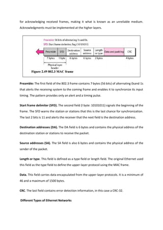 for acknowledging received frames, making it what is known as an unreliable medium.
Acknowledgments must be implemented at the higher layers.
Preamble: The first field of the 802.3 frame contains 7 bytes (56 bits) of alternating 0sand 1s
that alerts the receiving system to the coming frame and enables it to synchronize its input
timing. The pattern provides only an alert and a timing pulse.
Start frame delimiter (SFD). The second field (l byte: 10101011) signals the beginning of the
frame. The SFD warns the station or stations that this is the last chance for synchronization.
The last 2 bits is 11 and alerts the receiver that the next field is the destination address.
Destination addresses (DA). The DA field is 6 bytes and contains the physical address of the
destination station or stations to receive the packet.
Source addresses (SA). The SA field is also 6 bytes and contains the physical address of the
sender of the packet.
Length or type. This field is defined as a type field or length field. The original Ethernet used
this field as the type field to define the upper-layer protocol using the MAC frame.
Data. This field carries data encapsulated from the upper-layer protocols. It is a minimum of
46 and a maximum of 1500 bytes.
CRC. The last field contains error detection information, in this case a CRC-32.
Different Types of Ethernet Networks
 