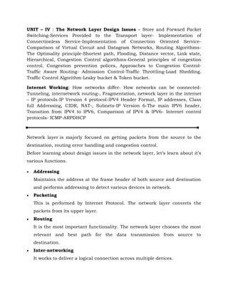 UNIT – IV : The Network Layer Design Issues – Store and Forward Packet
Switching-Services Provided to the Transport layer- Implementation of
Connectionless Service-Implementation of Connection Oriented Service-
Comparison of Virtual Circuit and Datagram Networks, Routing Algorithms-
The Optimality principle-Shortest path, Flooding, Distance vector, Link state,
Hierarchical, Congestion Control algorithms-General principles of congestion
control, Congestion prevention polices, Approaches to Congestion Control-
Traffic Aware Routing- Admission Control-Traffic Throttling-Load Shedding.
Traffic Control Algorithm-Leaky bucket & Token bucket.
Internet Working: How networks differ- How networks can be connected-
Tunneling, internetwork routing-, Fragmentation, network layer in the internet
– IP protocols-IP Version 4 protocol-IPV4 Header Format, IP addresses, Class
full Addressing, CIDR, NAT-, Subnets-IP Version 6-The main IPV6 header,
Transition from IPV4 to IPV6, Comparison of IPV4 & IPV6- Internet control
protocols- ICMP-ARPDHCP
Network layer is majorly focused on getting packets from the source to the
destination, routing error handling and congestion control.
Before learning about design issues in the network layer, let’s learn about it’s
various functions.
 Addressing
Maintains the address at the frame header of both source and destination
and performs addressing to detect various devices in network.
 Packeting
This is performed by Internet Protocol. The network layer converts the
packets from its upper layer.
 Routing
It is the most important functionality. The network layer chooses the most
relevant and best path for the data transmission from source to
destination.
 Inter-networking
It works to deliver a logical connection across multiple devices.
 