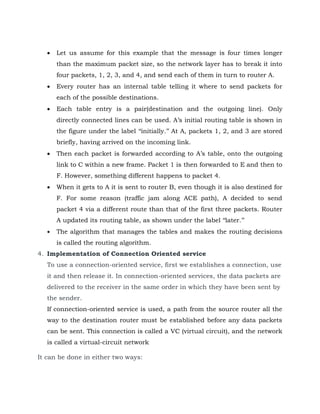  Let us assume for this example that the message is four times longer
than the maximum packet size, so the network layer has to break it into
four packets, 1, 2, 3, and 4, and send each of them in turn to router A.
 Every router has an internal table telling it where to send packets for
each of the possible destinations.
 Each table entry is a pair(destination and the outgoing line). Only
directly connected lines can be used. A’s initial routing table is shown in
the figure under the label ‘‘initially.’’ At A, packets 1, 2, and 3 are stored
briefly, having arrived on the incoming link.
 Then each packet is forwarded according to A’s table, onto the outgoing
link to C within a new frame. Packet 1 is then forwarded to E and then to
F. However, something different happens to packet 4.
 When it gets to A it is sent to router B, even though it is also destined for
F. For some reason (traffic jam along ACE path), A decided to send
packet 4 via a different route than that of the first three packets. Router
A updated its routing table, as shown under the label ‘‘later.’’
 The algorithm that manages the tables and makes the routing decisions
is called the routing algorithm.
4. Implementation of Connection Oriented service
To use a connection-oriented service, first we establishes a connection, use
it and then release it. In connection-oriented services, the data packets are
delivered to the receiver in the same order in which they have been sent by
the sender.
If connection-oriented service is used, a path from the source router all the
way to the destination router must be established before any data packets
can be sent. This connection is called a VC (virtual circuit), and the network
is called a virtual-circuit network
It can be done in either two ways:
 