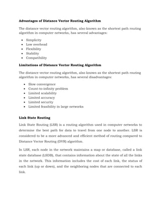 Advantages of Distance Vector Routing Algorithm
The distance vector routing algorithm, also known as the shortest path routing
algorithm in computer networks, has several advantages:
 Simplicity
 Low overhead
 Flexibility
 Stability
 Compatibility
Limitations of Distance Vector Routing Algorithm
The distance vector routing algorithm, also known as the shortest path routing
algorithm in computer networks, has several disadvantages:
 Slow convergence
 Count-to-infinity problem
 Limited scalability
 Limited accuracy
 Limited security
 Limited feasibility in large networks
Link State Routing
Link State Routing (LSR) is a routing algorithm used in computer networks to
determine the best path for data to travel from one node to another. LSR is
considered to be a more advanced and efficient method of routing compared to
Distance Vector Routing (DVR) algorithm.
In LSR, each node in the network maintains a map or database, called a link
state database (LSDB), that contains information about the state of all the links
in the network. This information includes the cost of each link, the status of
each link (up or down), and the neighboring nodes that are connected to each
link.
 