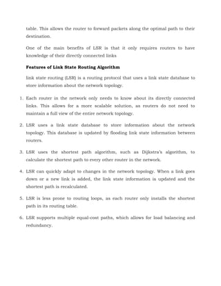 table. This allows the router to forward packets along the optimal path to their
destination.
One of the main benefits of LSR is that it only requires routers to have
knowledge of their directly connected links
Features of Link State Routing Algorithm
link state routing (LSR) is a routing protocol that uses a link state database to
store information about the network topology.
1. Each router in the network only needs to know about its directly connected
links. This allows for a more scalable solution, as routers do not need to
maintain a full view of the entire network topology.
2. LSR uses a link state database to store information about the network
topology. This database is updated by flooding link state information between
routers.
3. LSR uses the shortest path algorithm, such as Dijkstra’s algorithm, to
calculate the shortest path to every other router in the network.
4. LSR can quickly adapt to changes in the network topology. When a link goes
down or a new link is added, the link state information is updated and the
shortest path is recalculated.
5. LSR is less prone to routing loops, as each router only installs the shortest
path in its routing table.
6. LSR supports multiple equal-cost paths, which allows for load balancing and
redundancy.
 
