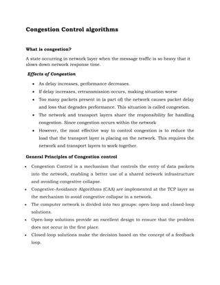 Congestion Control algorithms
What is congestion?
A state occurring in network layer when the message traffic is so heavy that it
slows down network response time.
Effects of Congestion
 As delay increases, performance decreases.
 If delay increases, retransmission occurs, making situation worse
 Too many packets present in (a part of) the network causes packet delay
and loss that degrades performance. This situation is called congestion.
 The network and transport layers share the responsibility for handling
congestion. Since congestion occurs within the network
 However, the most effective way to control congestion is to reduce the
load that the transport layer is placing on the network. This requires the
network and transport layers to work together.
General Principles of Congestion control
 Congestion Control is a mechanism that controls the entry of data packets
into the network, enabling a better use of a shared network infrastructure
and avoiding congestive collapse.
 Congestive-Avoidance Algorithms (CAA) are implemented at the TCP layer as
the mechanism to avoid congestive collapse in a network.
 The computer network is divided into two groups: open-loop and closed-loop
solutions.
 Open-loop solutions provide an excellent design to ensure that the problem
does not occur in the first place.
 Closed-loop solutions make the decision based on the concept of a feedback
loop.
 