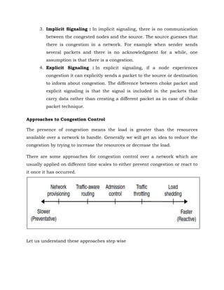 3. Implicit Signaling : In implicit signaling, there is no communication
between the congested nodes and the source. The source guesses that
there is congestion in a network. For example when sender sends
several packets and there is no acknowledgment for a while, one
assumption is that there is a congestion.
4. Explicit Signaling : In explicit signaling, if a node experiences
congestion it can explicitly sends a packet to the source or destination
to inform about congestion. The difference between choke packet and
explicit signaling is that the signal is included in the packets that
carry data rather than creating a different packet as in case of choke
packet technique.
Approaches to Congestion Control
The presence of congestion means the load is greater than the resources
available over a network to handle. Generally we will get an idea to reduce the
congestion by trying to increase the resources or decrease the load.
There are some approaches for congestion control over a network which are
usually applied on different time scales to either prevent congestion or react to
it once it has occurred.
Let us understand these approaches step wise
 