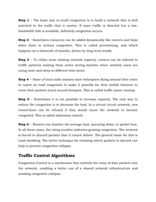 Step 1 − The basic way to avoid congestion is to build a network that is well
matched to the traffic that it carries. If more traffic is directed but a low-
bandwidth link is available, definitely congestion occurs.
Step 2 − Sometimes resources can be added dynamically like routers and links
when there is serious congestion. This is called provisioning, and which
happens on a timescale of months, driven by long-term trends.
Step 3 − To utilise most existing network capacity, routers can be tailored to
traffic patterns making them active during daytime when network users are
using more and sleep in different time zones.
Step 4 − Some of local radio stations have helicopters flying around their cities
to report on road congestion to make it possible for their mobile listeners to
route their packets (cars) around hotspots. This is called traffic aware routing.
Step 5 − Sometimes it is not possible to increase capacity. The only way to
reduce the congestion is to decrease the load. In a virtual circuit network, new
connections can be refused if they would cause the network to become
congested. This is called admission control.
Step 6 − Routers can monitor the average load, queueing delay, or packet loss.
In all these cases, the rising number indicates growing congestion. The network
is forced to discard packets that it cannot deliver. The general name for this is
Load shedding. The better technique for choosing which packets to discard can
help to prevent congestion collapse.
Traffic Control Algorithms
Congestion Control is a mechanism that controls the entry of data packets into
the network, enabling a better use of a shared network infrastructure and
avoiding congestive collapse.
 