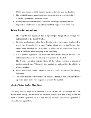  When host wants to send packet, packet is thrown into the bucket.
 The bucket leaks at a constant rate, meaning the network interface
transmits packets at a constant rate.
 Bursty traffic is converted to a uniform traffic by the leaky bucket.
 In practice the bucket is a finite queue that outputs at a finite rate.
Token bucket Algorithm
 The leaky bucket algorithm has a rigid output design at an average rate
independent of the bursty traffic.
 In some applications, when large bursts arrive, the output is allowed to
speed up. This calls for a more flexible algorithm, preferably one that
never loses information. Therefore, a token bucket algorithm finds its
uses in network traffic shaping or rate-limiting.
 It is a control algorithm that indicates when traffic should be sent. This
order comes based on the display of tokens in the bucket.
 The bucket contains tokens. Each of the tokens defines a packet of
predetermined size. Tokens in the bucket are deleted for the ability to
share a packet.
 When tokens are shown, a flow to transmit traffic appears in the display
of tokens.
 No token means no flow sends its packets. Hence, a flow transfers traffic
up to its peak burst rate in good tokens in the bucket.
Need of token bucket Algorithm:-
The leaky bucket algorithm enforces output pattern at the average rate, no
matter how bursty the traffic is. So in order to deal with the bursty traffic we
need a flexible algorithm so that the data is not lost. One such algorithm is
token bucket algorithm.
 
