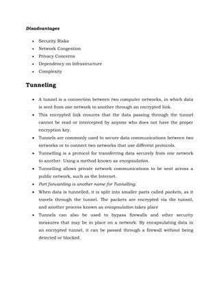 Disadvantages
 Security Risks
 Network Congestion
 Privacy Concerns
 Dependency on Infrastructure
 Complexity
Tunneling
 A tunnel is a connection between two computer networks, in which data
is sent from one network to another through an encrypted link.
 This encrypted link ensures that the data passing through the tunnel
cannot be read or intercepted by anyone who does not have the proper
encryption key.
 Tunnels are commonly used to secure data communications between two
networks or to connect two networks that use different protocols.
 Tunnelling is a protocol for transferring data securely from one network
to another. Using a method known as encapsulation.
 Tunnelling allows private network communications to be sent across a
public network, such as the Internet.
 Port forwarding is another name for Tunnelling.
 When data is tunnelled, it is split into smaller parts called packets, as it
travels through the tunnel. The packets are encrypted via the tunnel,
and another process known as encapsulation takes place
 Tunnels can also be used to bypass firewalls and other security
measures that may be in place on a network. By encapsulating data in
an encrypted tunnel, it can be passed through a firewall without being
detected or blocked.
 