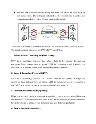  Tunnels are typically created using software that runs on both ends of
the connection. The software establishes the tunnel and handles the
encryption and decryption of data passing through it.
There are a number of different protocols that can be used to create a tunnel.
The most common protocols are PPTP, L2TP, and IPSec.
1. Point-to-Point Tunneling Protocol (PPTP):
PPTP is a tunneling protocol that allows data to be passed through an
encrypted link between two networks. PPTP is commonly used to connect a
user’s PC to a remote server or to connect two remote servers.
2. Layer 2 Tunneling Protocol (L2TP):
L2TP is a tunneling protocol that allows data to be passed through an
encrypted link between two networks. L2TP is commonly used to connect a
user’s PC to a remote server or to connect two remote servers.
3. Internet Protocol Security (IPSec):
IPSec is a security protocol that can be used to create a secure tunnel between
two networks. IPSec is commonly used to secure data communications between
two networks or to connect two networks that use different protocols.
4. Secure Sockets Layer (SSL):
 