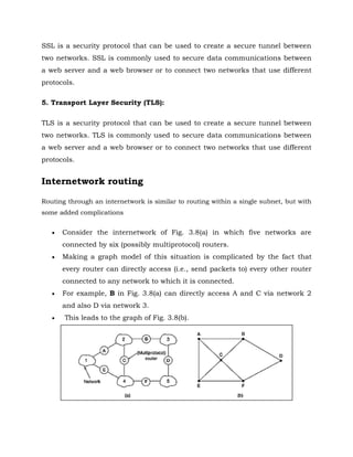 SSL is a security protocol that can be used to create a secure tunnel between
two networks. SSL is commonly used to secure data communications between
a web server and a web browser or to connect two networks that use different
protocols.
5. Transport Layer Security (TLS):
TLS is a security protocol that can be used to create a secure tunnel between
two networks. TLS is commonly used to secure data communications between
a web server and a web browser or to connect two networks that use different
protocols.
Internetwork routing
Routing through an internetwork is similar to routing within a single subnet, but with
some added complications
 Consider the internetwork of Fig. 3.8(a) in which five networks are
connected by six (possibly multiprotocol) routers.
 Making a graph model of this situation is complicated by the fact that
every router can directly access (i.e., send packets to) every other router
connected to any network to which it is connected.
 For example, B in Fig. 3.8(a) can directly access A and C via network 2
and also D via network 3.
 This leads to the graph of Fig. 3.8(b).
 