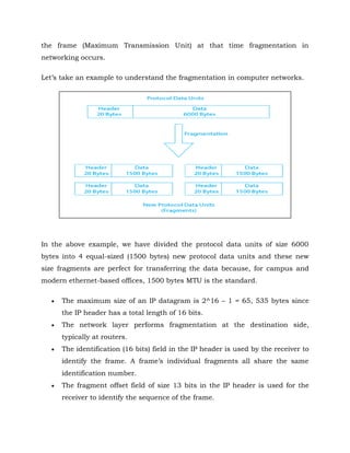 the frame (Maximum Transmission Unit) at that time fragmentation in
networking occurs.
Let’s take an example to understand the fragmentation in computer networks.
In the above example, we have divided the protocol data units of size 6000
bytes into 4 equal-sized (1500 bytes) new protocol data units and these new
size fragments are perfect for transferring the data because, for campus and
modern ethernet-based offices, 1500 bytes MTU is the standard.
 The maximum size of an IP datagram is 2^16 – 1 = 65, 535 bytes since
the IP header has a total length of 16 bits.
 The network layer performs fragmentation at the destination side,
typically at routers.
 The identification (16 bits) field in the IP header is used by the receiver to
identify the frame. A frame’s individual fragments all share the same
identification number.
 The fragment offset field of size 13 bits in the IP header is used for the
receiver to identify the sequence of the frame.
 