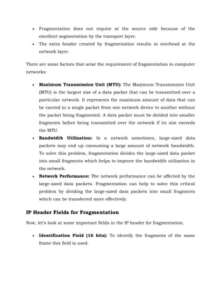  Fragmentation does not require at the source side because of the
excellent segmentation by the transport layer.
 The extra header created by fragmentation results in overhead at the
network layer.
There are some factors that arise the requirement of fragmentation in computer
networks:
 Maximum Transmission Unit (MTU): The Maximum Transmission Unit
(MTU) is the largest size of a data packet that can be transmitted over a
particular network. It represents the maximum amount of data that can
be carried in a single packet from one network device to another without
the packet being fragmented. A data packet must be divided into smaller
fragments before being transmitted over the network if its size exceeds
the MTU.
 Bandwidth Utilization: In a network sometimes, large-sized data
packets may end up consuming a large amount of network bandwidth.
To solve this problem, fragmentation divides the large-sized data packet
into small fragments which helps to improve the bandwidth utilization in
the network.
 Network Performance: The network performance can be affected by the
large-sized data packets. Fragmentation can help to solve this critical
problem by dividing the large-sized data packets into small fragments
which can be transferred more effectively.
IP Header Fields for Fragmentation
Now, let’s look at some important fields in the IP header for fragmentation.
 Identification Field (16 bits): To identify the fragments of the same
frame this field is used.
 