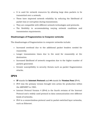 It is used for network resources by allowing large data packets to be
transmitted over a network.
 These have improved network reliability by reducing the likelihood of
packet loss or corruption during transmission.
 They are compatible with different network technologies and protocols.
 The flexibility in accommodating varying network conditions and
transmission requirements.
Disadvantages of Fragmentation in Computer networks
The disadvantages of fragmentation in computer networks include:
 Increased overhead due to the additional packet headers needed for
reassembly.
 Longer transmission times due to the need for reassembly at the
destination.
 Increased likelihood of network congestion due to the higher number of
packets generated.
 Greater susceptibility to security threats such as packet fragmentation
attacks.
IPV4
 IP stands for Internet Protocol and v4 stands for Version Four (IPv4).
 IPv4 was the primary version brought into action for production within
the ARPANET in 1983.
 Internet Protocol Version 4 (IPv4) is the fourth revision of the Internet
Protocol and a widely used protocol in data communication over different
kinds of networks.
 IPv4 is a connectionless protocol used in packet-switched layer networks,
such as Ethernet.
 