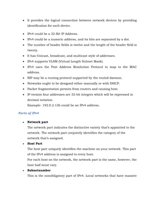 It provides the logical connection between network devices by providing
identification for each device.
 IPv4 could be a 32-Bit IP Address.
 IPv4 could be a numeric address, and its bits are separated by a dot.
 The number of header fields is twelve and the length of the header field is
twenty.
 It has Unicast, broadcast, and multicast style of addresses.
 IPv4 supports VLSM (Virtual Length Subnet Mask).
 IPv4 uses the Post Address Resolution Protocol to map to the MAC
address.
 RIP may be a routing protocol supported by the routed daemon.
 Networks ought to be designed either manually or with DHCP.
 Packet fragmentation permits from routers and causing host.
 IP version four addresses are 32-bit integers which will be expressed in
decimal notation.
Example- 192.0.2.126 could be an IPv4 address.
Parts of IPv4
 Network part
The network part indicates the distinctive variety that’s appointed to the
network. The network part conjointly identifies the category of the
network that’s assigned.
 Host Part
The host part uniquely identifies the machine on your network. This part
of the IPv4 address is assigned to every host.
For each host on the network, the network part is the same, however, the
host half must vary.
 Subnetnumber
This is the nonobligatory part of IPv4. Local networks that have massive
 
