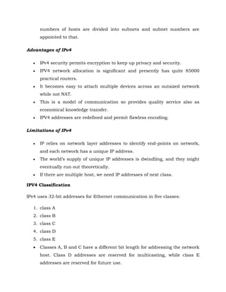 numbers of hosts are divided into subnets and subnet numbers are
appointed to that.
Advantages of IPv4
 IPv4 security permits encryption to keep up privacy and security.
 IPV4 network allocation is significant and presently has quite 85000
practical routers.
 It becomes easy to attach multiple devices across an outsized network
while not NAT.
 This is a model of communication so provides quality service also as
economical knowledge transfer.
 IPV4 addresses are redefined and permit flawless encoding.
Limitations of IPv4
 IP relies on network layer addresses to identify end-points on network,
and each network has a unique IP address.
 The world’s supply of unique IP addresses is dwindling, and they might
eventually run out theoretically.
 If there are multiple host, we need IP addresses of next class.
IPV4 Classification
IPv4 uses 32-bit addresses for Ethernet communication in five classes:
1. class A
2. class B
3. class C
4. class D
5. class E
 Classes A, B and C have a different bit length for addressing the network
host. Class D addresses are reserved for multicasting, while class E
addresses are reserved for future use.
 