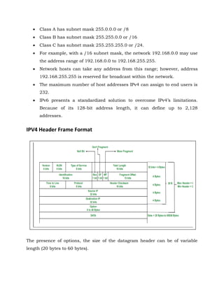  Class A has subnet mask 255.0.0.0 or /8
 Class B has subnet mask 255.255.0.0 or /16
 Class C has subnet mask 255.255.255.0 or /24.
 For example, with a /16 subnet mask, the network 192.168.0.0 may use
the address range of 192.168.0.0 to 192.168.255.255.
 Network hosts can take any address from this range; however, address
192.168.255.255 is reserved for broadcast within the network.
 The maximum number of host addresses IPv4 can assign to end users is
232.
 IPv6 presents a standardized solution to overcome IPv4’s limitations.
Because of its 128-bit address length, it can define up to 2,128
addresses.
IPV4 Header Frame Format
The presence of options, the size of the datagram header can be of variable
length (20 bytes to 60 bytes).
 