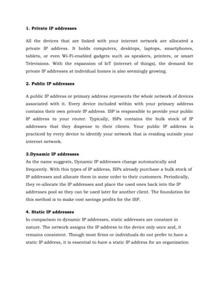 1. Private IP addresses
All the devices that are linked with your internet network are allocated a
private IP address. It holds computers, desktops, laptops, smartphones,
tablets, or even Wi-Fi-enabled gadgets such as speakers, printers, or smart
Televisions. With the expansion of IoT (internet of things), the demand for
private IP addresses at individual homes is also seemingly growing.
2. Public IP addresses
A public IP address or primary address represents the whole network of devices
associated with it. Every device included within with your primary address
contains their own private IP address. ISP is responsible to provide your public
IP address to your router. Typically, ISPs contains the bulk stock of IP
addresses that they dispense to their clients. Your public IP address is
practiced by every device to identify your network that is residing outside your
internet network.
3.Dynamic IP addresses
As the name suggests, Dynamic IP addresses change automatically and
frequently. With this types of IP address, ISPs already purchase a bulk stock of
IP addresses and allocate them in some order to their customers. Periodically,
they re-allocate the IP addresses and place the used ones back into the IP
addresses pool so they can be used later for another client. The foundation for
this method is to make cost savings profits for the ISP.
4. Static IP addresses
In comparison to dynamic IP addresses, static addresses are constant in
nature. The network assigns the IP address to the device only once and, it
remains consistent. Though most firms or individuals do not prefer to have a
static IP address, it is essential to have a static IP address for an organization
 
