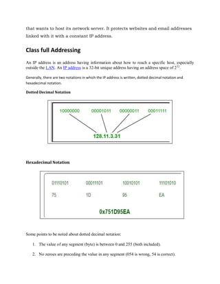 that wants to host its network server. It protects websites and email addresses
linked with it with a constant IP address.
Class full Addressing
An IP address is an address having information about how to reach a specific host, especially
outside the LAN. An IP address is a 32-bit unique address having an address space of 232
.
Generally, there are two notations in which the IP address is written, dotted decimal notation and
hexadecimal notation.
Dotted Decimal Notation
Hexadecimal Notation
Some points to be noted about dotted decimal notation:
1. The value of any segment (byte) is between 0 and 255 (both included).
2. No zeroes are preceding the value in any segment (054 is wrong, 54 is correct).
 