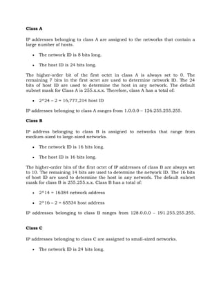 Class A
IP addresses belonging to class A are assigned to the networks that contain a
large number of hosts.
 The network ID is 8 bits long.
 The host ID is 24 bits long.
The higher-order bit of the first octet in class A is always set to 0. The
remaining 7 bits in the first octet are used to determine network ID. The 24
bits of host ID are used to determine the host in any network. The default
subnet mask for Class A is 255.x.x.x. Therefore, class A has a total of:
 2^24 – 2 = 16,777,214 host ID
IP addresses belonging to class A ranges from 1.0.0.0 – 126.255.255.255.
Class B
IP address belonging to class B is assigned to networks that range from
medium-sized to large-sized networks.
 The network ID is 16 bits long.
 The host ID is 16 bits long.
The higher-order bits of the first octet of IP addresses of class B are always set
to 10. The remaining 14 bits are used to determine the network ID. The 16 bits
of host ID are used to determine the host in any network. The default subnet
mask for class B is 255.255.x.x. Class B has a total of:
 2^14 = 16384 network address
 2^16 – 2 = 65534 host address
IP addresses belonging to class B ranges from 128.0.0.0 – 191.255.255.255.
Class C
IP addresses belonging to class C are assigned to small-sized networks.
 The network ID is 24 bits long.
 