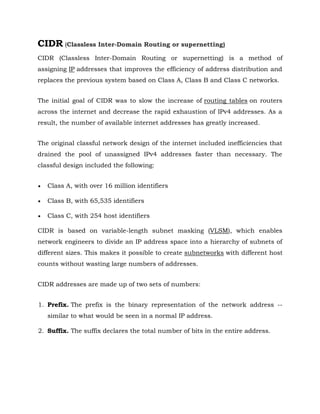 CIDR (Classless Inter-Domain Routing or supernetting)
CIDR (Classless Inter-Domain Routing or supernetting) is a method of
assigning IP addresses that improves the efficiency of address distribution and
replaces the previous system based on Class A, Class B and Class C networks.
The initial goal of CIDR was to slow the increase of routing tables on routers
across the internet and decrease the rapid exhaustion of IPv4 addresses. As a
result, the number of available internet addresses has greatly increased.
The original classful network design of the internet included inefficiencies that
drained the pool of unassigned IPv4 addresses faster than necessary. The
classful design included the following:
 Class A, with over 16 million identifiers
 Class B, with 65,535 identifiers
 Class C, with 254 host identifiers
CIDR is based on variable-length subnet masking (VLSM), which enables
network engineers to divide an IP address space into a hierarchy of subnets of
different sizes. This makes it possible to create subnetworks with different host
counts without wasting large numbers of addresses.
CIDR addresses are made up of two sets of numbers:
1. Prefix. The prefix is the binary representation of the network address --
similar to what would be seen in a normal IP address.
2. Suffix. The suffix declares the total number of bits in the entire address.
 