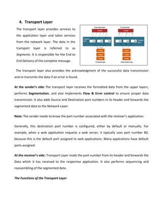 4. Transport Layer
The transport layer also provides the acknowledgment of the successful data transmission
and re-transmits the data if an error is found.
At the sender’s side: The transport layer receives the formatted data from the upper layers,
performs Segmentation, and also implements Flow & Error control to ensure proper data
transmission. It also adds Source and Destination port numbers in its header and forwards the
segmented data to the Network Layer.
Note: The sender needs to know the port number associated with the receiver’s application.
Generally, this destination port number is configured, either by default or manually. For
example, when a web application requests a web server, it typically uses port number 80,
because this is the default port assigned to web applications. Many applications have default
ports assigned.
At the receiver’s side: Transport Layer reads the port number from its header and forwards the
Data which it has received to the respective application. It also performs sequencing and
reassembling of the segmented data.
The Functions of the Transport Layer
The transport layer provides services to
the application layer and takes services
from the network layer. The data in the
transport layer is referred to as
Segments. It is responsible for the End to
End Delivery of the complete message.
 