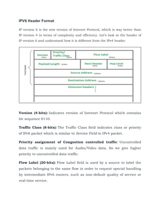 IPV6 Header Format
IP version 6 is the new version of Internet Protocol, which is way better than
IP version 4 in terms of complexity and efficiency. Let’s look at the header of
IP version 6 and understand how it is different from the IPv4 header.
Version (4-bits): Indicates version of Internet Protocol which contains
bit sequence 0110.
Traffic Class (8-bits): The Traffic Class field indicates class or priority
of IPv6 packet which is similar to Service Field in IPv4 packet.
Priority assignment of Congestion controlled traffic: Uncontrolled
data traffic is mainly used for Audio/Video data. So we give higher
priority to uncontrolled data traffic.
Flow Label (20-bits): Flow Label field is used by a source to label the
packets belonging to the same flow in order to request special handling
by intermediate IPv6 routers, such as non-default quality of service or
real-time service.
 