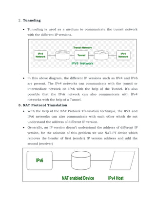 2. Tunneling
 Tunneling is used as a medium to communicate the transit network
with the different IP versions.
 In this above diagram, the different IP versions such as IPv4 and IPv6
are present. The IPv4 networks can communicate with the transit or
intermediate network on IPv6 with the help of the Tunnel. It’s also
possible that the IPv6 network can also communicate with IPv4
networks with the help of a Tunnel.
3. NAT Protocol Translation
 With the help of the NAT Protocol Translation technique, the IPv4 and
IPv6 networks can also communicate with each other which do not
understand the address of different IP version.
 Generally, an IP version doesn’t understand the address of different IP
version, for the solution of this problem we use NAT-PT device which
removes the header of first (sender) IP version address and add the
second (receiver)
 