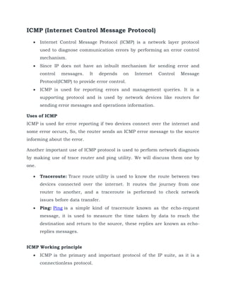 ICMP (Internet Control Message Protocol)
 Internet Control Message Protocol (ICMP) is a network layer protocol
used to diagnose communication errors by performing an error control
mechanism.
 Since IP does not have an inbuilt mechanism for sending error and
control messages. It depends on Internet Control Message
Protocol(ICMP) to provide error control.
 ICMP is used for reporting errors and management queries. It is a
supporting protocol and is used by network devices like routers for
sending error messages and operations information.
Uses of ICMP
ICMP is used for error reporting if two devices connect over the internet and
some error occurs, So, the router sends an ICMP error message to the source
informing about the error.
Another important use of ICMP protocol is used to perform network diagnosis
by making use of trace router and ping utility. We will discuss them one by
one.
 Traceroute: Trace route utility is used to know the route between two
devices connected over the internet. It routes the journey from one
router to another, and a traceroute is performed to check network
issues before data transfer.
 Ping: Ping is a simple kind of traceroute known as the echo-request
message, it is used to measure the time taken by data to reach the
destination and return to the source, these replies are known as echo-
replies messages.
ICMP Working principle
 ICMP is the primary and important protocol of the IP suite, as it is a
connectionless protocol.
 