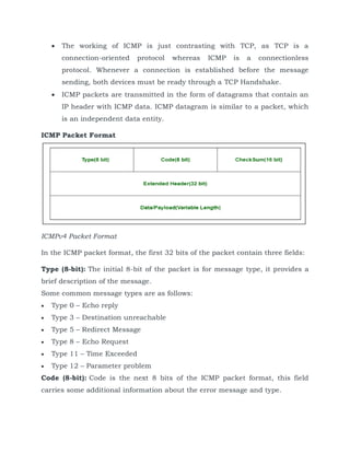 The working of ICMP is just contrasting with TCP, as TCP is a
connection-oriented protocol whereas ICMP is a connectionless
protocol. Whenever a connection is established before the message
sending, both devices must be ready through a TCP Handshake.
 ICMP packets are transmitted in the form of datagrams that contain an
IP header with ICMP data. ICMP datagram is similar to a packet, which
is an independent data entity.
ICMP Packet Format
ICMPv4 Packet Format
In the ICMP packet format, the first 32 bits of the packet contain three fields:
Type (8-bit): The initial 8-bit of the packet is for message type, it provides a
brief description of the message.
Some common message types are as follows:
 Type 0 – Echo reply
 Type 3 – Destination unreachable
 Type 5 – Redirect Message
 Type 8 – Echo Request
 Type 11 – Time Exceeded
 Type 12 – Parameter problem
Code (8-bit): Code is the next 8 bits of the ICMP packet format, this field
carries some additional information about the error message and type.
 