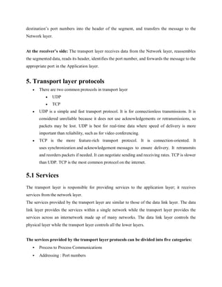 destination’s port numbers into the header of the segment, and transfers the message to the
Network layer.
At the receiver’s side: The transport layer receives data from the Network layer, reassembles
the segmented data, reads its header, identifies the port number, and forwards the message to the
appropriate port in the Application layer.
5. Transport layer protocols
 There are two common protocols in transport layer
 UDP
 TCP
 UDP is a simple and fast transport protocol. It is for connectionless transmissions. It is
considered unreliable because it does not use acknowledgements or retransmissions, so
packets may be lost. UDP is best for real-time data where speed of delivery is more
important than reliability, such as for video conferencing.
 TCP is the more feature-rich transport protocol. It is connection-oriented. It
uses synchronization and acknowledgement messages to ensure delivery. It retransmits
and reorders packets if needed. It can negotiate sending and receiving rates. TCP is slower
than UDP. TCP is the most common protocol on the internet.
5.1 Services
The transport layer is responsible for providing services to the application layer; it receives
services from the network layer.
The services provided by the transport layer are similar to those of the data link layer. The data
link layer provides the services within a single network while the transport layer provides the
services across an internetwork made up of many networks. The data link layer controls the
physical layer while the transport layer controls all the lower layers.
The services provided by the transport layer protocols can be divided into five categories:
 Process to Process Communications
 Addressing : Port numbers
 