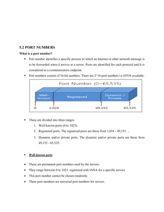5.2 PORT NUMBERS
What is a port number?
 Port number identifies a specific process to which an Internet or other network message is
to be forwarded when it arrives at a server. Ports are identified for each protocol and It is
considered as a communication endpoint.
 Port numbers consist of 16-bit numbers. There are 2^16 port numbers i.e 65536 available.
 These are divided into three ranges:
1. Well-known ports (0 to 1023).
2. Registered ports. The registered ports are those from 1,024 - 49,151. ...
3. Dynamic and/or private ports. The dynamic and/or private ports are those from
49,152 - 65,535.
 Well-known ports
 These are permanent port numbers used by the servers.
 They range between 0 to 1023. registered with IANA for a specific service
 This port number cannot be chosen randomly.
 These port numbers are universal port numbers for servers.
 
