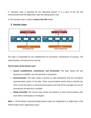 2. Transport layer is operated by the Operating System. It is a part of the OS and
communicates with the Application Layer by making system calls.
3. The transport layer is called as Heart of the OSI model.
5. Session Layer
This layer is responsible for the establishment of connection, maintenance of sessions, and
authentication, and also ensures security.
The Functions of the Session Layer
 Session establishment, maintenance, and termination: The layer allows the two
processes to establish, use and terminate a connection.
 Synchronization: This layer allows a process to add checkpoints that are considered
synchronization points in the data. These synchronization points help to identify the
error so that the data is re-synchronized properly, and ends of the messages are not cut
prematurely and data loss is avoided.
 Dialog Controller: The session layer allows two systems to start communication with
each other in half-duplex or full-duplex.
Note: 1. All the below 3 layers(including Session Layer) are integrated as a single layer in the
TCP/IP model as the “Application Layer”.
 