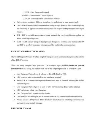 (1) UDP –User Datagram Protocol
(2) TCP – Transmission Control Protocol
(3) SCTP - Stream Control Transmission Protocol
 Each protocol provides a different type of service and should be used appropriately
 UDP - UDP is an unreliable connectionless transport-layer protocol used for its simplicity
and efficiency in applications where error control can be provided by the application-layer
process.
 TCP - TCP is a reliable connection-oriented protocol that can be used in any application
where reliability is important.
 SCTP - SCTP is a new transport-layer protocol designed to combine some features of UDP
and TCP in an effort to create a better protocol for multimedia communication.
USER DATAGRAM PROTOCOL (UDP)
The User Datagram Protocol (UDP) is simplest Transport Layer communication protocol available
of the TCP/IP protocol
There are many transport layer protocols. The transport layer provides process to process
communication. So today, we are here with one of the simplest protocols of Transport Layer.
 User Datagram Protocol was developed by David P. Reed in 1980.
 UDP protocol is the connectionless and unreliable protocol.
 Since UDP is a connectionless protocol there is no need to establish a connection before
transmitting data.
 User Datagram Protocol gives us a set of rules for transmitting data over the internet.
 UDP packets are called User Datagram.
 User Datagram has 8 bytes fixed-size header.
 UDP protocol will work just like an alternative to TCP (Transmission Control Protocol).
 Process can use UDP protocol if they don’t care much about the reliability of transmission
and want to send a small message.
UDP FRAME FORMAT
 