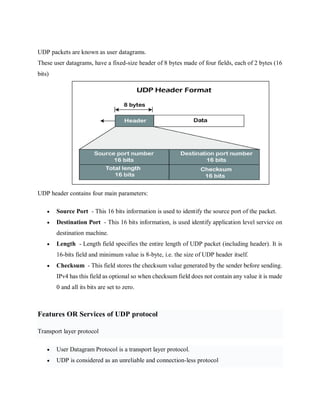 UDP packets are known as user datagrams.
These user datagrams, have a fixed-size header of 8 bytes made of four fields, each of 2 bytes (16
bits)
UDP header contains four main parameters:
 Source Port - This 16 bits information is used to identify the source port of the packet.
 Destination Port - This 16 bits information, is used identify application level service on
destination machine.
 Length - Length field specifies the entire length of UDP packet (including header). It is
16-bits field and minimum value is 8-byte, i.e. the size of UDP header itself.
 Checksum - This field stores the checksum value generated by the sender before sending.
IPv4 has this field as optional so when checksum field does not contain any value it is made
0 and all its bits are set to zero.
Features OR Services of UDP protocol
Transport layer protocol
 User Datagram Protocol is a transport layer protocol.
 UDP is considered as an unreliable and connection-less protocol
 