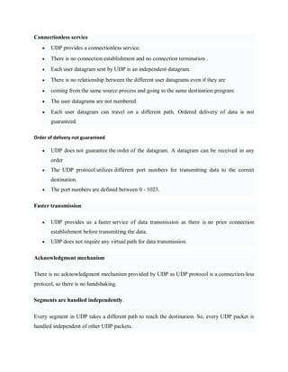 Connectionless service
 UDP provides a connectionless service.
 There is no connection establishment and no connection termination .
 Each user datagram sent by UDP is an independent datagram.
 There is no relationship between the different user datagrams even if they are
 coming from the same source process and going to the same destination program.
 The user datagrams are not numbered.
 Each user datagram can travel on a different path. Ordered delivery of data is not
guaranteed.
Order of delivery not guaranteed
 UDP does not guarantee the order of the datagram. A datagram can be received in any
order
 The UDP protocol utilizes different port numbers for transmitting data to the correct
destination.
 The port numbers are defined between 0 - 1023.
Faster transmission
 UDP provides us a faster service of data transmission as there is no prior connection
establishment before transmitting the data.
 UDP does not require any virtual path for data transmission.
Acknowledgment mechanism
There is no acknowledgment mechanism provided by UDP as UDP protocol is a connection-less
protocol, so there is no handshaking.
Segments are handled independently.
Every segment in UDP takes a different path to reach the destination. So, every UDP packet is
handled independent of other UDP packets.
 