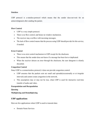 Stateless
UDP protocol is a stateless protocol which means that the sender does not wait for an
acknowledgment after sending the packet.
Flow Control
 UDP is a very simple protocol.
 There is no flow control, and hence no window mechanism.
 The receiver may overflow with incoming messages.
 The lack of flow control means that the process using UDP should provide for this service,
if needed.
Error Control
 There is no error control mechanism in UDP except for the checksum.
 This means that the sender does not know if a message has been lost or duplicated.
 When the receiver detects an error through the checksum, the user datagram is silently
discarded.
Congestion Control
Since UDP is a connectionless protocol, it does not provide congestion control.
 UDP assumes that the packets sent are small and sporadic(occasionally or at irregular
intervals) and cannot create congestion in the network.
 This assumption may or may not be true, when UDP is used for interactive real-time
transfer of audio and video.
Encapsulation and Decapsulation
Queuing
Multiplexing and Demultiplexing
UDP applications
Here are few applications where UDP is used to transmit data:
 Domain Name Services
 
