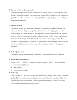1. Process-to-Process Communication –
TCP provides a process to process communication, i.e, the transfer of data that takes place
between individual processes executing on end systems. This is done using port numbers or
port addresses. Port numbers are 16 bits long that help identify which process is sending or
receiving data on a host.
2. Stream oriented
This means that the data is sent and received as a stream of bytes(unlike UDP or IP that
divides the bits into datagrams or packets). However, the network layer, that provides
service for the TCP, sends packets of information not streams of bytes. Hence, TCP groups
a number of bytes together into a segment and adds a header to each of these segments and
then delivers these segments to the network layer. At the network layer, each of these
segments is encapsulated in an IP packet for transmission. The TCP header has information
that is required for control purposes which will be discussed along with the segment
structure.
3. Full-duplex service
This means that the communication can take place in both directions at the same time.
4. Connection-orientedservice
Unlike UDP, TCP provides a connection-oriented service. It defines 3 different phases:
 Connection establishment
 Data transfer
 Connection termination
5. Reliability
TCP is reliable as it uses checksum for error detection, attempts to recover lost or corrupted
packets by re-transmission, acknowledgement policy and timers. It uses features like byte
number and sequence number and acknowledgement number so as to ensure reliability.
Also, it uses congestion control mechanisms.
 