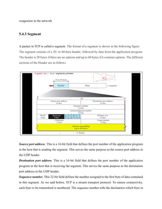 congestion in the network
5.4.3 Segment
A packet in TCP is called a segment. The format of a segment is shown in the following figure
The segment consists of a 20- to 60-byte header, followed by data from the application program.
The header is 20 bytes if there are no options and up to 60 bytes if it contains options. The different
sections of the Header are as follows
Source port address. This is a 16-bit field that defines the port number of the application program
in the host that is sending the segment. This serves the same purpose as the source port address in
the UDP header.
Destination port address. This is a 16-bit field that defines the port number of the application
program in the host that is receiving the segment. This serves the same purpose as the destination
port address in the UDP header.
Sequence number. This 32-bit field defines the number assigned to the first byte of data contained
in this segment. As we said before, TCP is a stream transport protocol. To ensure connectivity,
each byte to be transmitted is numbered. The sequence number tells the destination which byte in
 