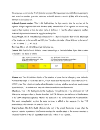this sequence comprises the first byte in the segment. During connection establishment, each party
uses a random number generator to create an initial sequence number (ISN), which is usually
different in each direction.
Acknowledgment number. This 32-bit field defines the byte number that the receiver of the
segment is expecting to receive from the other party. If the receiver of the segment has successfully
received byte number x from the other party, it defines x + I as the acknowledgment number.
Acknowledgment and data can be piggybacked together.
Header length. This 4-bit field indicates the number of 4-byte words in the TCP header. The length
of the header can be between 20 and 60 bytes. Therefore, the value of this field can be between 5
(5 x 4 =20) and 15 (15 x 4 =60).
Reserved. This is a 6-bit field reserved for future use.
Control. This field defines 6 different control bits or flags as shown in below figure. One or more
of these bits can be set at a time
Window size. This field defines the size of the window, in bytes, that the other party must maintain.
Note that the length of this field is 16 bits, which means that the maximum size of the window is
65,535 bytes. This value is normally referred to as the receiving window (rwnd) and is determined
by the receiver. The sender must obey the dictation of the receiver in this case.
Checksum. This 16-bit field contains the checksum. The calculation of the checksum for TCP
follows the same procedure as the one described for UDP. However, the inclusion of the checksum
in the UDP datagram is optional, whereas the inclusion of the checksum for TCP is mandatory.
The same pseudoheader, serving the same purpose, is added to the segment. For the TCP
pseudoheader, the value for the protocol field is 6.
Urgent pointer. This l6-bit field, which is valid only if the urgent flag is set, is used when the
segment contains urgent data. It defines the number that must be added to the sequence number to
obtain the number of the last urgent byte in the data section of the segment.
 