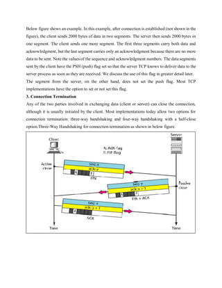Below figure shows an example. In this example, after connection is established (not shown in the
figure), the client sends 2000 bytes of data in two segments. The server then sends 2000 bytes in
one segment. The client sends one more segment. The first three segments carry both data and
acknowledgment, but the last segment carries only an acknowledgment because there are no more
data to be sent. Note the values of the sequence and acknowledgment numbers. The data segments
sent by the client have the PSH (push) flag set so that the server TCP knows to deliver data to the
server process as soon as they are received. We discuss the use of this flag in greater detail later.
The segment from the server, on the other hand, does not set the push flag. Most TCP
implementations have the option to set or not set this flag.
3. Connection Termination
Any of the two parties involved in exchanging data (client or server) can close the connection,
although it is usually initiated by the client. Most implementations today allow two options for
connection termination: three-way handshaking and four-way handshaking with a half-close
option.Three-Way Handshaking for connection termination as shown in below figure.
 