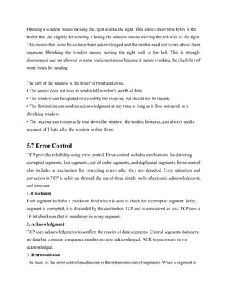 Opening a window means moving the right wall to the right. This allows more new bytes in the
buffer that are eligible for sending. Closing the window means moving the left wall to the right.
This means that some bytes have been acknowledged and the sender need not worry about them
anymore. Shrinking the window means moving the right wall to the left. This is strongly
discouraged and not allowed in some implementations because it means revoking the eligibility of
some bytes for sending
The size of the window is the lesser of rwnd and cwnd.
• The source does not have to send a full window's worth of data.
• The window can be opened or closed by the receiver, but should not be shrunk.
• The destination can send an acknowledgment at any time as long as it does not result in a
shrinking window.
• The receiver can temporarily shut down the window; the sender, however, can always send a
segment of 1 byte after the window is shut down.
5.7 Error Control
TCP provides reliability using error control. Error control includes mechanisms for detecting
corrupted segments, lost segments, out-of-order segments, and duplicated segments. Error control
also includes a mechanism for correcting errors after they are detected. Error detection and
correction in TCP is achieved through the use of three simple tools: checksum, acknowledgment,
and time-out.
1. Checksum
Each segment includes a checksum field which is used to check for a corrupted segment. If the
segment is corrupted, it is discarded by the destination TCP and is considered as lost. TCP uses a
16-bit checksum that is mandatory in every segment.
2. Acknowledgment
TCP uses acknowledgments to confirm the receipt of data segments. Control segments that carry
no data but consume a sequence number are also acknowledged. ACK segments are never
acknowledged.
3. Retransmission
The heart of the error control mechanism is the retransmission of segments. When a segment is
 
