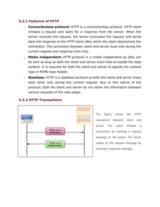 5.2.1 Features of HTTP
o Connectionless protocol: HTTP is a connectionless protocol. HTTP client
initiates a request and waits for a response from the server. When the
server receives the request, the server processes the request and sends
back the response to the HTTP client after which the client disconnects the
connection. The connection between client and server exist only during the
current request and response time only.
o Media independent: HTTP protocol is a media independent as data can
be sent as long as both the client and server know how to handle the data
content. It is required for both the client and server to specify the content
type in MIME-type header.
o Stateless: HTTP is a stateless protocol as both the client and server know
each other only during the current request. Due to this nature of the
protocol, both the client and server do not retain the information between
various requests of the web pages.
5.2.2 HTTP Transactions
The figure shows the HTTP
transaction between client and
server. The client initiates a
transaction by sending a request
message to the server. The server
replies to the request message by
sending a response message.
 