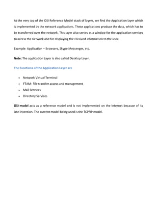 At the very top of the OSI Reference Model stack of layers, we find the Application layer which
is implemented by the network applications. These applications produce the data, which has to
be transferred over the network. This layer also serves as a window for the application services
to access the network and for displaying the received information to the user.
Example: Application – Browsers, Skype Messenger, etc.
Note: The application Layer is also called Desktop Layer.
The Functions of the Application Layer are
 Network Virtual Terminal
 FTAM- File transfer access and management
 Mail Services
 Directory Services
OSI model acts as a reference model and is not implemented on the Internet because of its
late invention. The current model being used is the TCP/IP model.
 