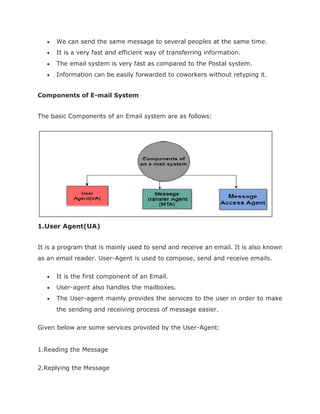  We can send the same message to several peoples at the same time.
 It is a very fast and efficient way of transferring information.
 The email system is very fast as compared to the Postal system.
 Information can be easily forwarded to coworkers without retyping it.
Components of E-mail System
The basic Components of an Email system are as follows:
1.User Agent(UA)
It is a program that is mainly used to send and receive an email. It is also known
as an email reader. User-Agent is used to compose, send and receive emails.
 It is the first component of an Email.
 User-agent also handles the mailboxes.
 The User-agent mainly provides the services to the user in order to make
the sending and receiving process of message easier.
Given below are some services provided by the User-Agent:
1.Reading the Message
2.Replying the Message
 
