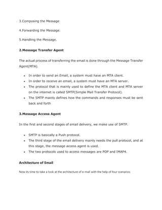 3.Composing the Message
4.Forwarding the Message.
5.Handling the Message.
2.Message Transfer Agent
The actual process of transferring the email is done through the Message Transfer
Agent(MTA).
 In order to send an Email, a system must have an MTA client.
 In order to receive an email, a system must have an MTA server.
 The protocol that is mainly used to define the MTA client and MTA server
on the internet is called SMTP(Simple Mail Transfer Protocol).
 The SMTP mainly defines how the commands and responses must be sent
back and forth
3.Message Access Agent
In the first and second stages of email delivery, we make use of SMTP.
 SMTP is basically a Push protocol.
 The third stage of the email delivery mainly needs the pull protocol, and at
this stage, the message access agent is used.
 The two protocols used to access messages are POP and IMAP4.
Architecture of Email
Now its time to take a look at the architecture of e-mail with the help of four scenarios:
 
