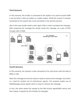 Third Scenario
In this scenario, the sender is connected to the system via a point-to-point WAN
it can be either a dial-up modem or a cable modem. While the receiver is directly
connected to the system like it was connected in the second scenario.
Also in this case sender needs a User agent (UA) in order to prepare the message.
After preparing the message the sender sends the message via a pair of MTA
through LAN or WAN.
Fourth Scenario
In this scenario, the receiver is also connected to his mail server with the help of
WAN or LAN.
When the message arrives the receiver needs to retrieve the message; thus there
is a need for another set of client/server agents. The recipient makes use of
MAA(Message access agent) client in order to retrieve the message.
In this, the client sends the request to the Mail Access agent(MAA) server and
then makes a request for the transfer of messages.
 