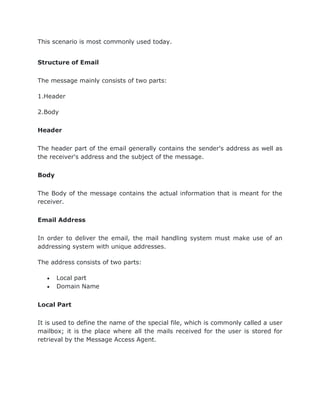 This scenario is most commonly used today.
Structure of Email
The message mainly consists of two parts:
1.Header
2.Body
Header
The header part of the email generally contains the sender's address as well as
the receiver's address and the subject of the message.
Body
The Body of the message contains the actual information that is meant for the
receiver.
Email Address
In order to deliver the email, the mail handling system must make use of an
addressing system with unique addresses.
The address consists of two parts:
 Local part
 Domain Name
Local Part
It is used to define the name of the special file, which is commonly called a user
mailbox; it is the place where all the mails received for the user is stored for
retrieval by the Message Access Agent.
 