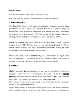 Domain Name
It is the second part of the address is Domain Name.
Both local part and domain name are separated with the help of @.
5.4 Web-Based Mail
Web-Based Mail E-mail is such a common application that some websites today
provide this service to anyone who accesses the site. Two common sites are
Hotmail and Yahoo. The idea is very simple. Mail transfer from Alice's browser to
her mail server is done through HTTP The transfer of the message from the
sending mail server to the receiving mail server is still through SMTP.
Finally, the message from the receiving server (the Web server) to Bob's browser
is done through HTIP. The last phase is very interesting. Instead of POP3 or
IMAP4, HTTP is normally used. When Bob needs to retrieve his e-mails, he sends
a message to the website (Hotmail, for example).
The website sends a form to be filled in by Bob, which includes the log-in name
and the password. If the log-in name and password match, the e-mail is
transferred from the Web server to Bob's browser in HTML format.
5.5 TELNET
TELNET stands for Teletype Network. It is a type of protocol that enables one
computer to connect to the local computer. It is used as a standard TCP/IP
protocol for virtual terminal service which is provided by ISO. The computer
which starts the connection is known as the local computer.
The computer which is being connected to i.e. which accepts the connection
known as the remote computer.
During telnet operation, whatever is being performed on the remote computer
will be displayed by the local computer. Telnet operates on a client/server
 
